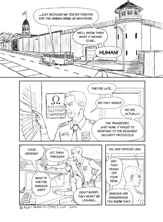 Omega Men - The Omega Problem transcript. Page: 1 Panel 1:
A wide-angle shot shows a prison bus driving on a road alongside the Belmont Correctional Facility. The prison walls tower over the transport vehicle making it appear small in comparison. The atmosphere is foreboding, emphasizing the isolation of the facility.

FIREBRAND: ...Just because we tested positive for the Omega Gene or whatever.
FIREBRAND: We'll show them what it means to be...
FIREBRAND: Human!

Panel 2:
We are in the prison's security room, filled with monitors displaying various camera feeds. Sheriff Brayson is standing by one of the windows, meticulously opening the blinds with his fingertips to peer outside. His face shows concern. Officer Linn's voice comes from off-panel, adding to the tension in the room.

SHERIFF BRAYSON: They're late...
SHERIFF BRAYSON: Did they radio?
OFFICER LINN (OFF): No Sir, Actually...
OFFICER LINN (OFF): The transport, just now, it failed to respond to the required security protocols.

Panel 3:
We continue in the prison's security room. Sheriff Brayson has moved from the window to stand behind Officer Linn, who is seated at a desk filled with controls and monitors. Brayson is pointing over her shoulder at one specific monitor that shows the prison bus approaching the facility's gates. Both of their expressions are serious, and the atmosphere in the room is charged.

OFFICER LINN: Your orders?
SHERIFF BRAYSON: Let them through!
OFFICER LINN: What if they're Omega's sir?
SHERIFF BRAYSON: Don't worry. They won't be leaving...

Panel 4:
Still in the prison's security room, Sheriff Brayson is captured in the moment he's exiting. The door is ajar behind him, and he casts a disapproving glance over his shoulder at Officer Linn. His expression is stern, emphasizing his authority.

SHERIFF BRAYSON: Oh, and Officer Linn.
SHERIFF BRAYSON: Get that trash off your desk.
SHERIFF BRAYSON: Omegas are dangerous! You know that.

