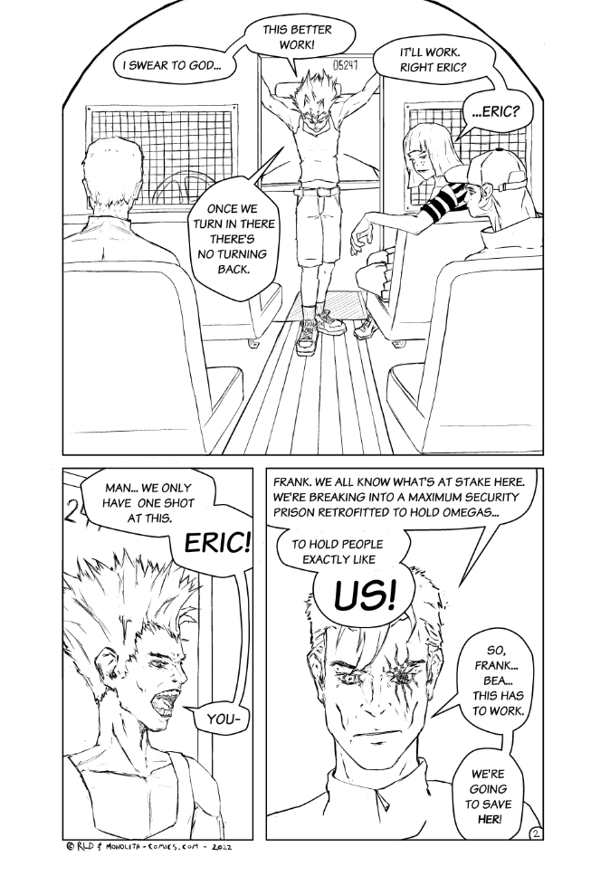 Omega Men - The Omega Problem transcript. Page: 2 Panel 1:
The perspective is from the back of the prison bus, looking down the aisle towards the front. Firebrand is standing in the aisle, head lowered as if deep in thought. Three other team members are in the front seats. Kestrel, the leader, is on the left, sitting in a focused manner. Bad Bangs is on the left, at the front of the bus looking back trying and get Kestrel's attention. Crowlia is behind Bad Bangs and has her eyes fixated on the empty driver's seat and steering wheel. The atmosphere is charged with uncertainty.

FIREBRAND: I swear to God...
FIREBRAND: This better work!
FIREBRAND: Once we turn in there there's no turning back.
BAD BANGS: It'll work. Right Eric?
BAD BANGS: ...Eric?

Panel 2:
Close-up of a visibly agitated Firebrand. With his face is flushed and his eyes trained on Kestrel he yells, trying to get a response.

FIREBRAND: Man... We only have one shot at this.
FIREBRAND: Eric!
FIREBRAND: You-

Panel 3:
Close-up of Kestrel, who looks pensive and serious. His eyes are focused, and his expression is one of deep contemplation, almost as if he's carrying the weight of the world on his shoulders.

KESTREL: Frank. We all know what's at stake here. We're breaking into a maximum security prison retrofitted to hold Omegas...
KESTREL: To hold people exactly like
KESTREL: Us!
KESTREL: So, Frank... Bea... This has to work.
KESTREL: We're going to save her!

