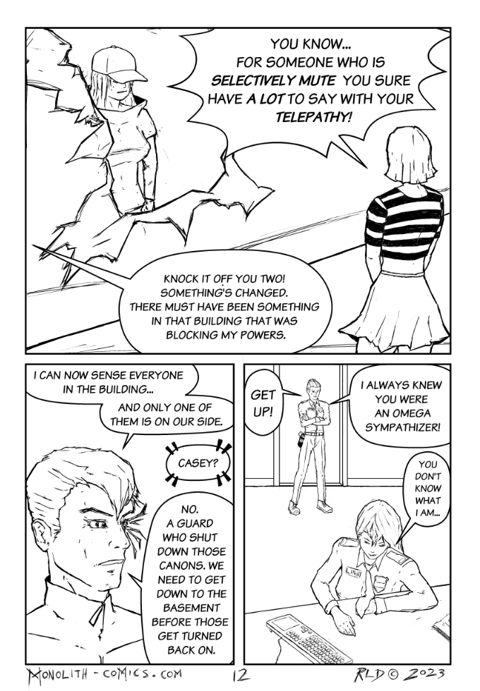 Omega Men - The Omega Problem transcript. Page: 12 Panel 1:
Exterior, sideways bus - Bad Bangs stands outside the torn-open top, looking back at Crowlia who is inside. Bad Bangs directs a sardonic remark at Crowlia. Crowlia, amidst debris, stands with a mixture of shock and defiance, her posture stiff. 

BAD BANGS: You know... for someone who is selectively mute you sure have a lot to say with your telepathy!
KESTREL (OFF): Knock it off you two! Something's changed. There must have been something in that building that was blocking my powers.

Panel 2:
Close-up of Kestrel, face intense, left eye sparking with returning power. His left eye, a nexus of energy, sends off sporadic sparks, symbolizing the resurgence of his abilities.

KESTREL: I can not see everyone in the building..
KESTREL: and only one of them is on our side.
CROWLIA (OFF/TELEPATHY): Casey?
KESTREL: No. a guard who shut down those canons. We need to get down to the basement before those get turned back on.

Panel 3:
Interior, security room - Officer Linn is pushing herself off the floor with a look of grim determination, struggling to rise; Officer Rand looms in the doorway.

OFFICER RAND: Get up!
OFFICER RAND:  I always knew you were an omega sympathizer.
OFFICER LINN: You don't know what I am...

