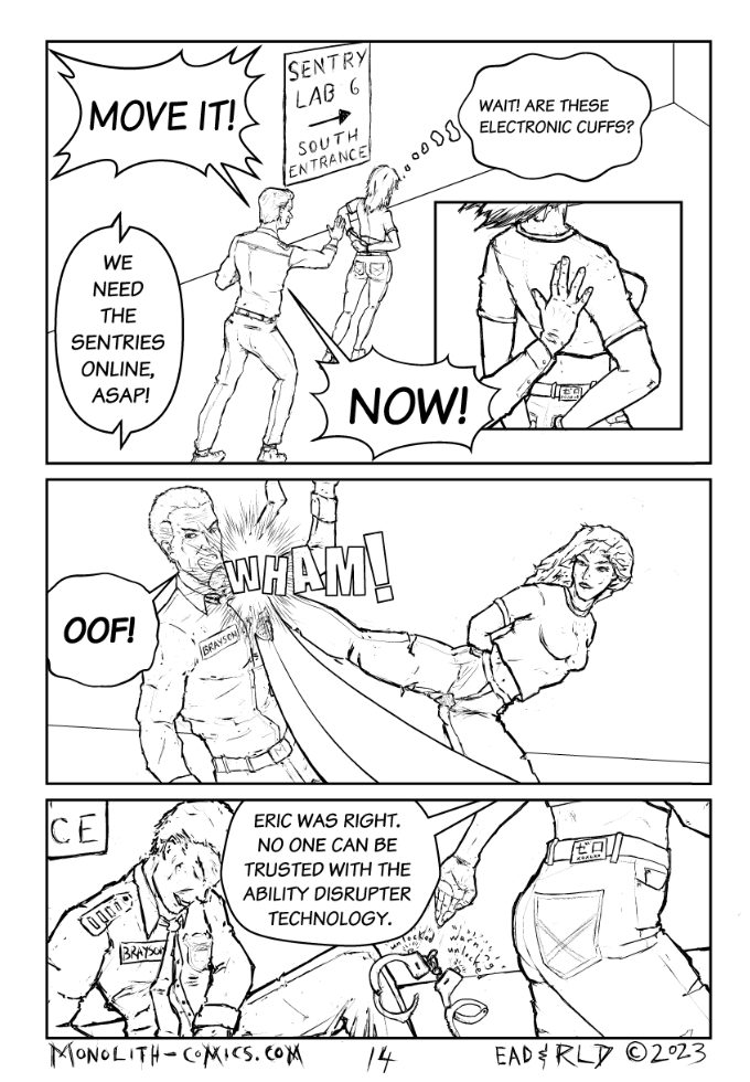 Omega Men - The Omega Problem transcript. Page: 14 Panel 1
Sheriff Brayson is forcefully guiding Ex Machina. to the south entrance of the lab. The atmosphere is tense, with radio chatter in the background. Ex Machina shows a mix of realization and cunning as she notices something about her cuffs.

SHERIFF BRAYSON:  Move it!
EX MACHINA (THOGHT): Wait! Are these electronic cuffs?
OFFICER TAYLOR (RADIO): We need the Sentries online, ASAP!
SHERIFF BRAYSON: Now!

Panel 2
Ex Machina takes advantage of the moment and is in mid-kick, her leg extended towards Sheriff Brayson's head. Brayson, caught off-guard, is in the process of being knocked down.

SHERIFF BRAYSON: OOF!

Panel 3
Ex Machina in the foreground, dropping the now-unlocked handcuffs, walking away from the unconscious Sheriff. Brayson is out cold, slumped against the wall.

EX MACHINA: Eric was right. No one can be trusted with the ability disrupter technology.

