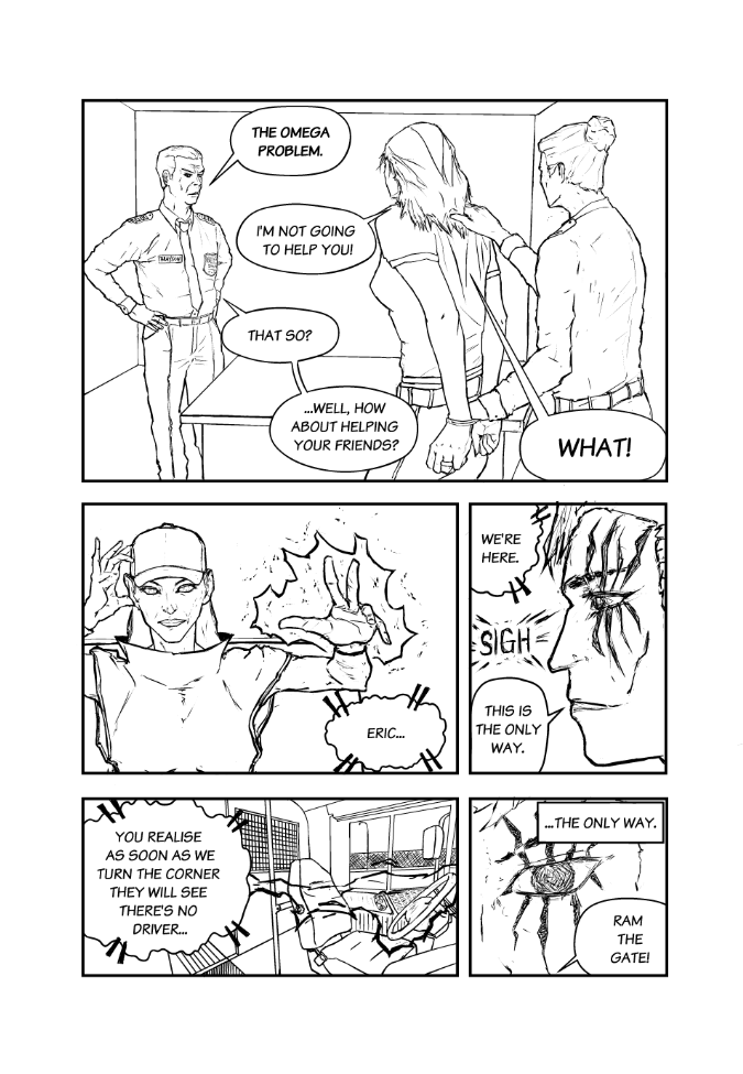 Omega Men - The Omega Problem transcript. Page: 4 Panel 1:
The scene is set inside what appears to be an interrogation room within the prison. The camera angle is from behind Rand and Ex Machina, focusing on Sheriff Brayson who stands menacingly with his hands on his hips. His posture and expression are intimidating.

SHERIFF BRAYSON: The Omega Problem
EX MACHINA:I'm not going to help you!
SHERIFF BRAYSON: That so?
SHERIFF BRAYSON: Well, how about helping your friends?
EX MACHINA: What!

Panel 2:
Cut to a close-up of Crowlia inside the bus. Her left hand is raised, reaching out toward the steering wheel. Her hand is enveloped in a dark, shadow-like force that extends outward, imbuing the scene with an aura of unexplained power.

CROWLIA (TELEPATHY): Eric...

Panel 3
A side profile of Kestrel shows him looking concerned. His left eye continues to 'spark,' with eight spark-like flashes of light emanating from it. The eye itself is jet black, giving off an almost gravitational pull, as if it could draw you in.

KESTREL: We're here.
SFX Sigh
KESTREL: This is the only way.

Panel 4:
The view is from the entryway of the bus, looking toward the driver's seat. A dark shadow extends from the steering wheel back down the aisle, connecting to Crowlia's hand. 

CROWLIA (TELEPATHY): You realize as soon as we turn the corner they will see there's no driver...

Panel 5:
An extreme close-up focuses on Kestrel's eye. The eye seems to be doing something extraordinary, giving the impression that he is accessing the past, existing in two places at once.

CAPTION (KESTREL) ...The only way
KESTREL Ram the Gate!

