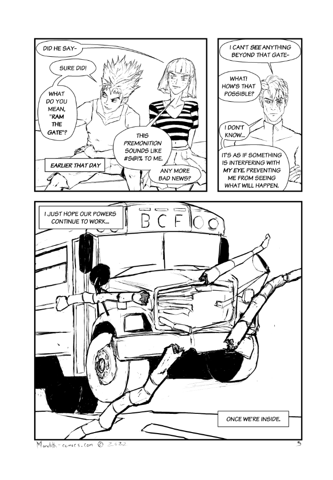 Omega Men - The Omega Problem transcript. Page: 5 Begin Flashback
Panel 1:
The panel is a flashback scene set earlier that day. Firebrand and Bad Bangs are sitting next to each other, their faces filled with apprehension, disbelief and concern as they process what they've just heard.

CAPTION: Earlier that day.
BAD BANGS: Did he say-
FIREBRAND: Sure did!
FIREBRAND: What do you mean, "ram the gate"?
BAD BANGS: This premonition sounds like #S@!% to me.
BAD BANGS: Any more bad news?

Panel 2:
The camera focuses on Kestrel, who stands with his arms crossed. His expression is one of perplexity and mild concern. He appears to be grappling with the unexpected behavior of his superpower, which isn't functioning as he anticipated.

KESTREL: I can't see anything beyond that gate- 
BAD BANGS: What! How's that possible?
KESTREL: I don't know...
KESTREL: It's as if something is interfering with my eye, preventing me from seeing what will happen.

End Flashback
Panel 3
The scene transitions from the flashback to the current moment as the bus forcefully smashes through the front gate of the prison. The impact is dramatic, emphasizing the high stakes of the situation.

CAPTION (KESTREL): I just hope our powers continue to work...
CAPTION (KESTREL): Once we're inside.


