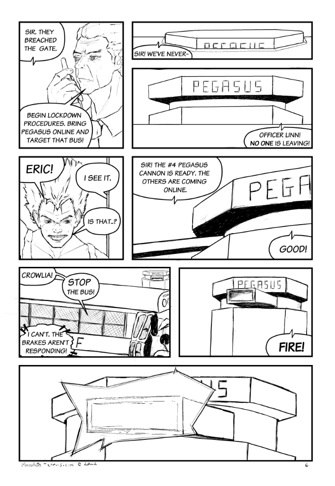 Omega Men - The Omega Problem transcript. Page: 6 Panel 1:
Sheriff Brayson is captured in a close-up, speaking into a walkie-talkie with a determined look on his face. His stance and the firm way he holds the device radiate authority and a sense of command. He is set on halting the bus at all costs.

OFFICER LINN (RADIO): Sir. They breached the gate.
SHERIFF BRAYSON: Begin lockdown procedures. Bring Pegasus online and target that bus!

Panel 2:
A mysterious hexagonal-shaped object begins to ascend off to the side of the road, ahead of the bus. The word Pegasus can be partially seen.

OFFICER LINN (RADIO): Sir! We've never-

Panel 3:
Pegasus continues to rise. Its logo is prominently displayed across the top of the weapon, adding to the sense of impending danger.

SHERIFF BRAYSON (RADIO): Officer Linn! No one is leaving!

Panel 4:
Close-up of Firebrand, who is looking out the front window of the bus. His expression is one of concern and curiosity as he tries to make out what the rising object means for them.

FIREBRAND: Eric!
KESTREL (OFF): I see it!
FIREBRAND: Is that..?

Panel 5:
The camera angle shifts to show a portion of Pegasus's cannon arm, which is rotating to aim at the bus. The atmosphere is charged with anticipation as the weapon prepares to lock on.

OFFICER LINN (RADIO): Sir! The #4 Pegasus cannon is ready. The others are coming online.
SHERIFF BRAYSON (RADIO): Good!

Panel 6:
The perspective shifts to an exterior view of the bus, with Pegasus's targeting system locked onto it in the distance. Kestrel's voice emanates from within the bus, heightening the sense of imminent danger.

KESTREL: Crowlia!
KESTREL: Stop the bus!
CROWLIA (TELEPATHY): I can't. The brakes aren't responding!

Panel 7:
Close-up of the Pegasus cannon, capturing the moment just before it fires. The tension reaches a peak.

SHERIFF BRAYSON (RADIO): Fire!

Panel 8:
Extreme close-up on the tip of the Pegasus cannon as plasma emits from it, signaling the weapon's discharge and heightening the drama.
